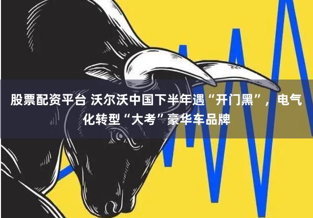 股票配资平台 沃尔沃中国下半年遇“开门黑”，电气化转型“大考”豪华车品牌