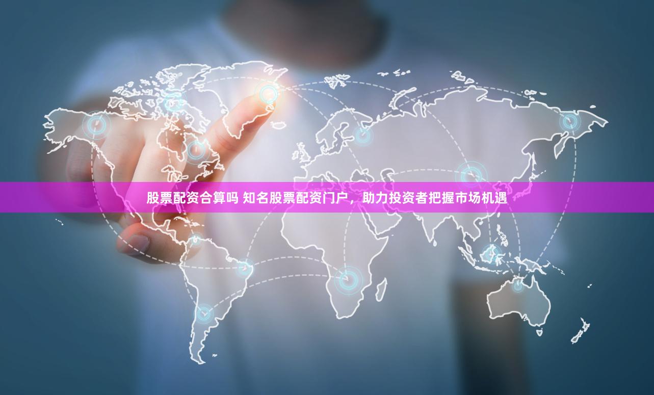股票配资合算吗 知名股票配资门户，助力投资者把握市场机遇