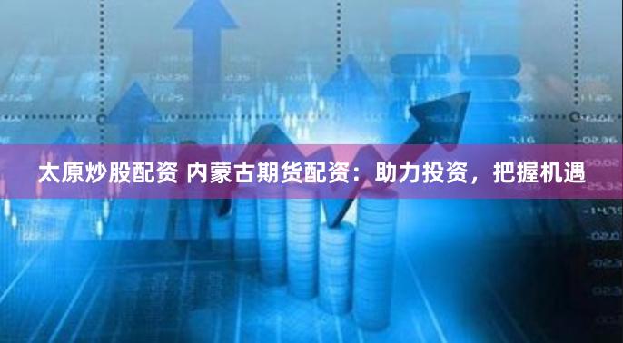 太原炒股配资 内蒙古期货配资：助力投资，把握机遇