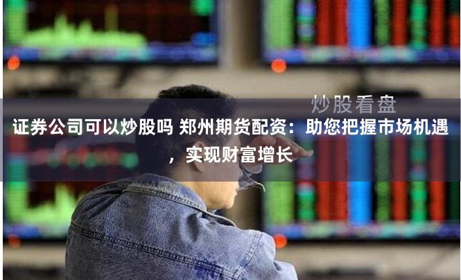 证券公司可以炒股吗 郑州期货配资：助您把握市场机遇，实现财富增长