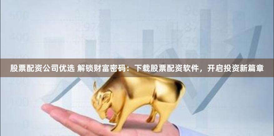 股票配资公司优选 解锁财富密码：下载股票配资软件，开启投资新篇章