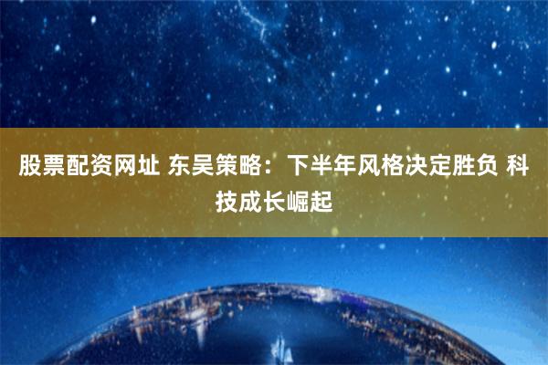股票配资网址 东吴策略：下半年风格决定胜负 科技成长崛起