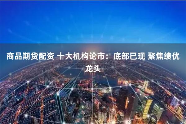 商品期货配资 十大机构论市：底部已现 聚焦绩优龙头