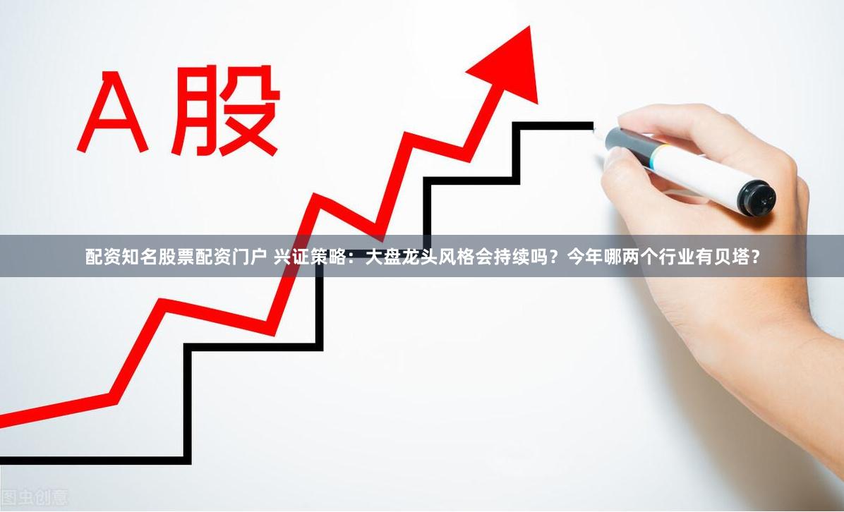 配资知名股票配资门户 兴证策略：大盘龙头风格会持续吗？今年哪两个行业有贝塔？