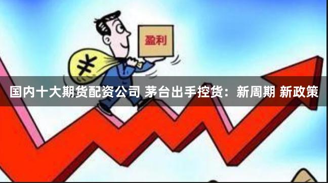 国内十大期货配资公司 茅台出手控货：新周期 新政策
