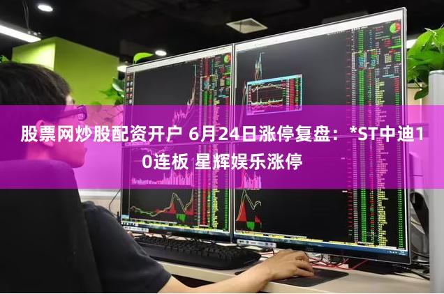 股票网炒股配资开户 6月24日涨停复盘：*ST中迪10连板 星辉娱乐涨停