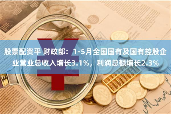 股票配资平 财政部：1-5月全国国有及国有控股企业营业总收入增长3.1%，利润总额增长2.3%