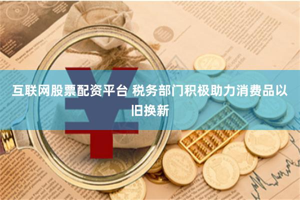 互联网股票配资平台 税务部门积极助力消费品以旧换新