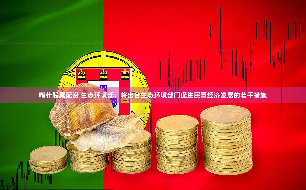 喀什股票配资 生态环境部：将出台生态环境部门促进民营经济发展的若干措施