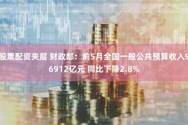 股票配资夹层 财政部：前5月全国一般公共预算收入96912亿元 同比下降2.8%