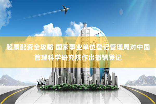 股票配资全攻略 国家事业单位登记管理局对中国管理科学研究院作出撤销登记