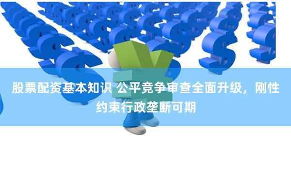 股票配资基本知识 公平竞争审查全面升级，刚性约束行政垄断可期