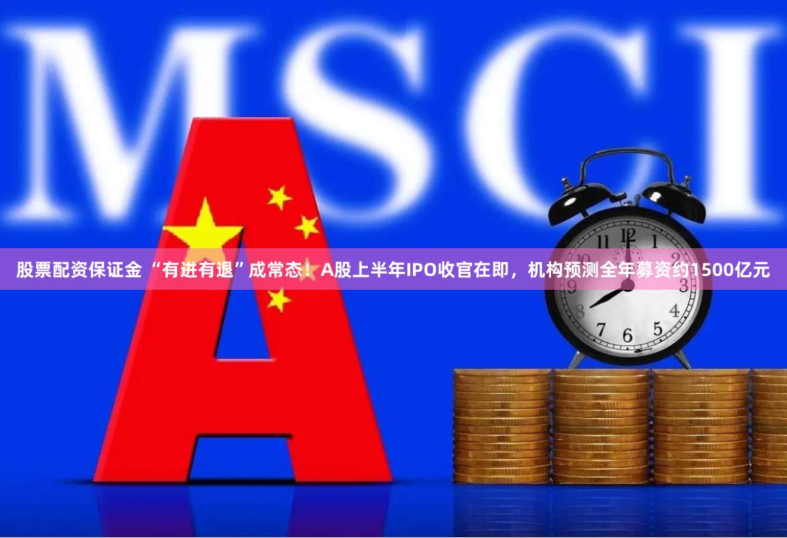 股票配资保证金 “有进有退”成常态！A股上半年IPO收官在即，机构预测全年募资约1500亿元