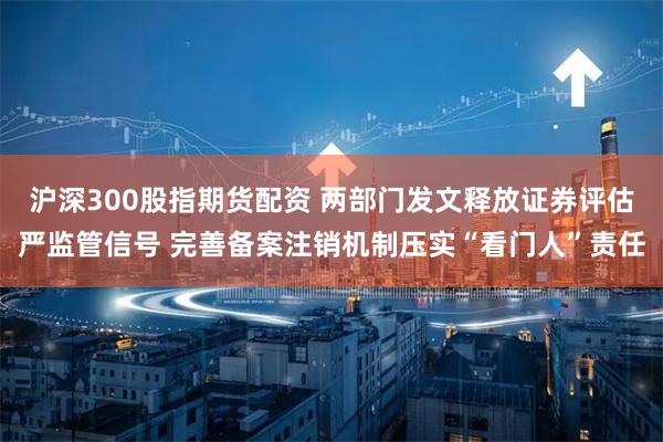 沪深300股指期货配资 两部门发文释放证券评估严监管信号 完善备案注销机制压实“看门人”责任