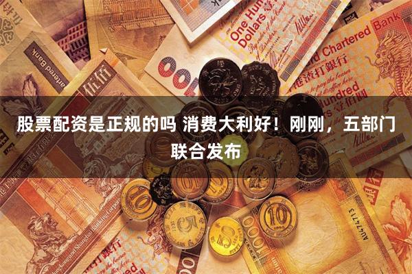 股票配资是正规的吗 消费大利好！刚刚，五部门联合发布