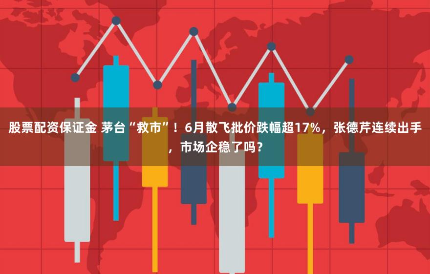 股票配资保证金 茅台“救市”！6月散飞批价跌幅超17%，张德芹连续出手，市场企稳了吗？