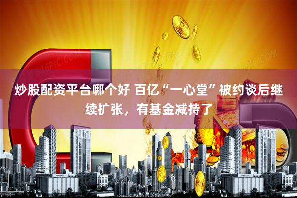 炒股配资平台哪个好 百亿“一心堂”被约谈后继续扩张，有基金减持了