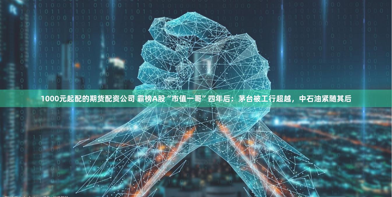 1000元起配的期货配资公司 霸榜A股“市值一哥”四年后：茅台被工行超越，中石油紧随其后