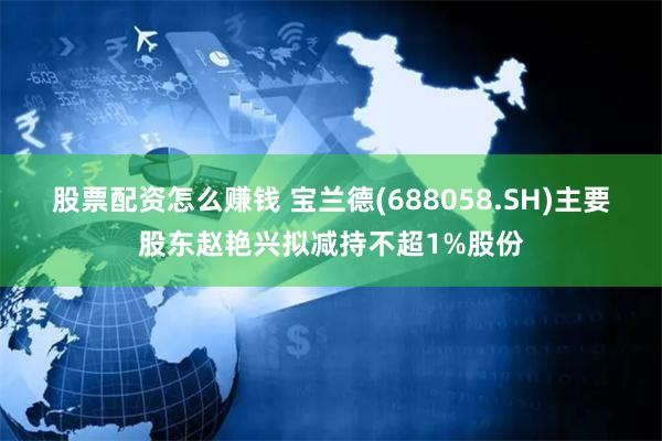 股票配资怎么赚钱 宝兰德(688058.SH)主要股东赵艳兴拟减持不超1%股份