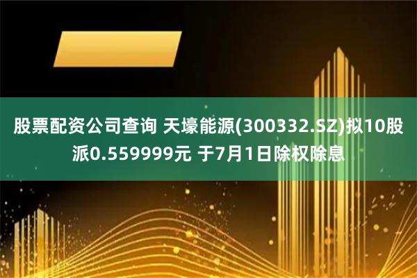 股票配资公司查询 天壕能源(300332.SZ)拟10股派0.559999元 于7月1日除权除息