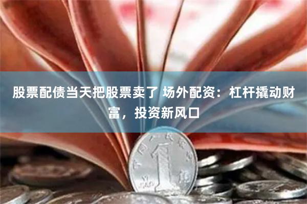 股票配债当天把股票卖了 场外配资：杠杆撬动财富，投资新风口