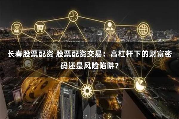 长春股票配资 股票配资交易：高杠杆下的财富密码还是风险陷阱？