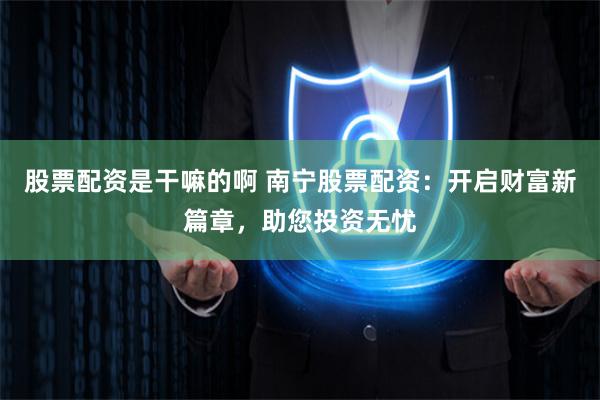 股票配资是干嘛的啊 南宁股票配资：开启财富新篇章，助您投资无忧