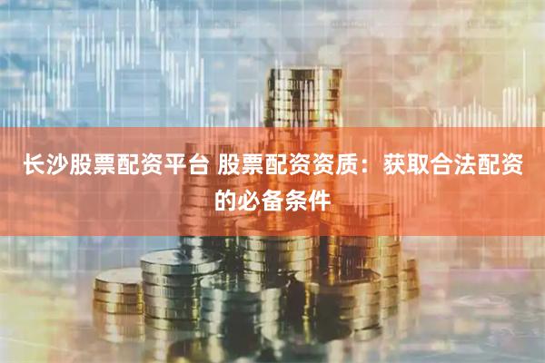长沙股票配资平台 股票配资资质：获取合法配资的必备条件