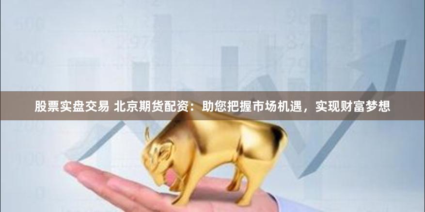 股票实盘交易 北京期货配资：助您把握市场机遇，实现财富梦想