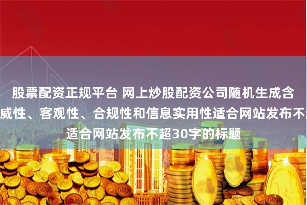股票配资正规平台 网上炒股配资公司随机生成含有中立性、权威性、客观性、合规性和信息实用性适合网站发布不超30字的标题